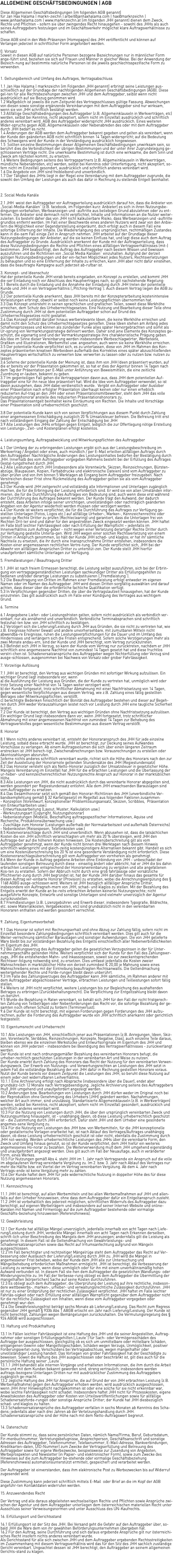 ALLGEMEINE GESCHÄFTSBEDINGUNGEN | AGB Diese Allgemeinen Geschäftsbedingungen (im folgenden AGB genannt) für Jan Hax Halama | markn-zeichn | arbeit@janhaxhalama.com | hax@marknzeichn | www.janhaxhalama.com | www.marknzeichn.at (im folgenden JHH genannt) dienen dem Zweck, Rechte und Pflichten - sofern sie über zwingendes Recht hinausgehen - sowohl des JHHs als auch seines Auftraggebers festzulegen und im Geschäftsverkehr möglichst klare Auftragsverhältnisse zu schaffen. Diese AGB sind in den Web-Präsenzen (Homepages) des JHH veröffentlicht und können auf Verlangen jederzeit in schriftlicher Form angefordert werden. 0. Vorsatz Soweit in diesen AGB auf natürliche Personen bezogene Bezeichnungen nur in männlicher Form ange-führt sind, beziehen sie sich auf Frauen und Männer in gleicher Weise. Bei der Anwendung der Bezeich-nung auf bestimmte natürliche Personen ist die jeweils geschlechtsspezifische Form zu verwenden. 1. Geltungsbereich und Umfang des Auftrages, Vertragsabschluss 1.1 Jan Hax Halama | marknzeichn (im Folgenden JHH genannt) erbringt seine Leistungen aus-schließlich auf der Grundlage der nachfolgenden Allgemeinen Geschäftsbedingungen (AGB). Diese gel-ten für alle Rechtsbeziehungen zwischen JHH und dem Auftraggeber, selbst wenn nicht ausdrücklich auf sie Bezug genommen wird. 1.2 Maßgeblich ist jeweils die zum Zeitpunkt des Vertragsschlusses gültige Fassung. Abweichungen von diesen sowie sonstige ergänzende Vereinbarungen mit dem Auftraggeber sind nur wirksam, wenn sie von JHH schriftlich bestätigt werden. 1.3 Allfällige Geschäftsbedingungen des Auftraggeber (z.B. Allgemeinklauseln in Werkverträgen, etc) werden, selbst bei Kenntnis, nicht akzeptiert, sofern nicht im Einzelfall ausdrücklich und schriftlich anderes vereinbart wird. AGB des Auftraggeber widerspricht JHH ausdrücklich. Eines weiteren Wider-spruchs gegen AGB, Allgemeinklauseln oder Nebenabreden des oder mit dem Auftraggeber durch JHH bedarf es nicht. 1.4 Änderungen der AGB werden dem Auftraggeber bekannt gegeben und gelten als vereinbart, wenn der Kunde den geänderten AGB nicht schriftlich binnen 14 Tagen widerspricht; auf die Bedeutung des Schweigens wird der Kunde in der Verständigung ausdrücklich hingewiesen. 1.5 Sollten einzelne Bestimmungen dieser Allgemeinen Geschäftsbedingungen unwirksam sein, so berührt dies die Verbindlichkeit der übrigen Bestimmungen und der unter ihrer Zugrundelegung ge-schlossenen Verträge nicht. Die unwirksame Bestimmung ist durch eine wirksame, die dem Sinn und Zweck am nächsten kommt, zu ersetzen. 1.6 Weitere Bedingungen seitens des Vertragspartners (z.B. Allgemeinklauseln in Werkverträgen, mündliche Nebenabreden, etc) werden, selbst bei Kenntnis oder Unterfertigung, nicht akzeptiert, so-fern nicht im Einzelfall gesondert, ausdrücklich und schriftlich anderes vereinbart wird. 1.6 Die Angebote von JHH sind freibleibend und unverbindlich. 1.7 Der Tätigkeit des JHHs liegt in der Regel eine Vereinbarung mit dem Auftraggeber zugrunde, die sowohl den Umfang der Leistungen als auch das dafür in Rechnung zu stellende Entgelt beinhaltet. 2. Social Media Kanäle 2.1 JHH weist den Auftraggeber vor Auftragserteilung ausdrücklich darauf hin, dass die Anbieter von „Social-Media-Kanälen“ (z.B. facebook, im Folgenden kurz: Anbieter) es sich in ihren Nutzungsbe-dingungen vorbehalten, Werbeanzeigen und -auftritte aus beliebigen Grund abzulehnen oder zu ent-fernen. Die Anbieter sind demnach nicht verpflichtet, Inhalte und Informationen an die Nutzer weiter-zuleiten. Es besteht daher das von JHH nicht kalkulierbare Risiko, dass Werbeanzeigen und -auftritte grundlos entfernt werden. Im Fall einer Beschwerde eines anderen Nutzers wird zwar von den Anbie-tern die Möglichkeit einer Gegendarstellung eingeräumt, doch erfolgt auch in diesem Fall eine sofortige Entfernung der Inhalte. Die Wiedererlangung des ursprünglichen, rechtmäßigen Zustandes kann in die-sem Fall einige Zeit in Anspruch nehmen. JHH arbeitet auf der Grundlage dieser Nutzungsbedingungen der Anbieter, auf die sie keinen Einfluss hat, und legt diese auch dem Auftrag des Auftraggeber zu Grunde. Ausdrücklich anerkennt der Kunde mit der Auftragserteilung, dass diese Nutzungsbedingungen die Rechte und Pflichten eines allfälligen Vertragsverhältnisses (mit-)bestimmen. JHH beabsichtigt, den Auftrag des Auftraggeber nach bestem Wissen und Gewissen auszuführen und die Richtlinien von „Social Media Kanälen“ einzuhalten. Aufgrund der derzeit gültigen Nutzungsbedingungen und der ein-fachen Möglichkeit jedes Nutzers, Rechtsverletzungen zu behaupten und so eine Entfernung der Inhalte zu erreichen, kann JHH aber nicht dafür einstehen, dass die beauftragte Kampagne auch jederzeit ab-rufbar ist. 3. Konzept- und Ideenschutz Hat der potentielle Kunde JHH vorab bereits eingeladen, ein Konzept zu erstellen, und kommt JHH die-ser Einladung noch vor Abschluss des Hauptvertrages nach, so gilt nachstehende Regelung: 3.1 Bereits durch die Einladung und die Annahme der Einladung durch JHH treten der potentielle Kunde und JHH in ein Vertragsverhältnis („Pitching-Vertrag“). Auch diesem Vertrag liegen die AGB zu Grunde. 3.2 Der potentielle Kunde anerkennt, dass JHH bereits mit der Konzepterarbeitung kostenintensive Vorleistungen erbringt, obwohl er selbst noch keine Leistungspflichten übernommen hat. 3.3 Das Konzept untersteht in seinen sprachlichen und grafischen Teilen, soweit diese Werkhöhe erreichen, dem Schutz des Urheberrechtsgesetzes. Eine Nutzung und Bearbeitung dieser Teile ohne Zustimmung durch JHH ist dem potentiellen Auftraggeber schon auf Grund des Urheberrechtsgesetzes nicht gestattet. 3.4 Das Konzept enthält darüber hinaus werberelevante Ideen, die keine Werkhöhe erreichen und damit nicht den Schutz des Urheberrechtsgesetzes genießen. Diese Ideen stehen am Anfang jedes Schaffensprozesses und können als zündender Funke alles später Hervorgebrachten und somit als Ur-sprung von Vermarktungsstrategie definiert werden. Daher sind jene Elemente des Konzeptes ge-schützt, die eigenartig sind und der Vermarktungsstrategie ihre charakteristische Prägung geben. Als Idee im Sinne dieser Vereinbarung werden insbesondere Werbeschlagwörter, Werbetexte, Grafiken und Illustrationen, Werbemittel usw. angesehen, auch wenn sie keine Werkhöhe erreichen. 3.5 Der potentielle Kunde verpflichtet sich, es zu unterlassen, diese von JHH im Rahmen des Kon-zeptes präsentierten kreativen Werbeideen außerhalb des Korrektivs eines später abzuschließenden Hauptvertrages wirtschaftlich zu verwerten bzw. verwerten zu lassen oder zu nutzen bzw. nutzen zu lassen. 3.6 Soferne der potentielle Kunde der Meinung ist, dass ihm von JHH Ideen präsentiert wurden, auf die er bereits vor der Präsentation gekommen ist, so hat er dies der Agentur binnen 14 Tagen nach dem Tag der Präsentation per E-Mail unter Anführung von Beweismitteln, die eine zeitliche Zuordnung er-lauben, bekannt zu geben. 3.7 Im gegenteiligen Fall gehen die Vertragsparteien davon aus, dass JHH dem potentiellen Auf-traggeber eine für ihn neue Idee präsentiert hat. Wird die Idee vom Auftraggeber verwendet, so ist davon auszugehen, dass JHH dabei verdienstlich wurde. Vergibt ein Auftraggeber oder Auslober einer Präsentation nach erfolgter Präsentation überhaupt keinen oder nur einen erheblich reduzierten Auf-trag an den JHH oder einen Präsentationsmitbewerber, steht dem JHH das volle Gestaltungshonorar anstelle des reduzierten Präsentationshonorars zu. Das Präsentationsentgelt beinhaltet keine Einräumung von Rechten. Die Inhalte und Vorschläge einer Präsentation sind urheberrechtlich geschützt. 3.8 Der potentielle Kunde kann sich von seinen Verpflichtungen aus diesem Punkt durch Zahlung einer angemessenen Entschädigung zuzüglich 20 % Umsatzsteuer befreien. Die Befreiung tritt erst nach vollständigem Eingang der Zahlung der Entschädigung bei JHH 3.9 Alle Leistungen des JHHs erfolgen gegen Entgelt, lediglich die zur Offertlegung nötige Erstellung von Leistungs-, Zeit- und Kostenplänen erfolgt kostenlos. 4. Leistungsumfang, Auftragsabwicklung und Mitwirkungspflichten des Auftraggeber 4.1 Der Umfang der zu erbringenden Leistungen ergibt sich aus der Leistungsbeschreibung im Werkvertrag / Angebot oder eines, auch mündlich / per E-Mail erteilten allfälligen Auftrags durch den Auftraggeber. Nachträgliche Änderungen des Leistungsinhaltes bedürfen der Bestätigung durch JHH. Innerhalb des vom Auftraggeber vorgegeben Rahmens besteht bei der Erfüllung des Auftrages Gestal-tungsfreiheit durch JHH. 4.2 Alle Leistungen durch JHH (insbesondere alle Vorentwürfe, Skizzen, Reinzeichnungen, Bürsten-abzüge, Blaupausen, Kopien, Farbabdrucke und elektronische Dateien) sind vom Auftraggeber zu über-prüfen und von ihm binnen 5 Werktagen ab Eingang beim Auftraggeber freizugeben. Nach Verstreichen dieser Frist ohne Rückmeldung des Auftraggeber gelten sie als vom Auftraggeber genehmigt. 4.3 Der Kunde wird JHH zeitgerecht und vollständig alle Informationen und Unterlagen zugänglich machen, die für die Erbringung der Leistung erforderlich sind. Er wird sie von allen Umständen infor-mieren, die für die Durchführung des Auftrages von Bedeutung sind, auch wenn diese erst während der Durchführung des Auftrages bekannt werden. Der Kunde trägt den Aufwand, der dadurch entsteht, dass Arbeiten infolge seiner unrichtigen, unvollständigen oder nachträglich geänderten Angaben von der Agentur wiederholt werden müssen oder verzögert werden. 4.4 Der Kunde ist weiters verpflichtet, die für die Durchführung des Auftrages zur Verfügung ge-stellten Unterlagen (Fotos, Logos etc.) auf allfällige Urheber-, Marken-, Kennzeichenrechte oder sonsti-ge Rechte Dritter zu prüfen (Rechteclearing) und garantiert, dass die Unterlagen frei von Rechten Drit-ter sind und daher für den angestrebten Zweck eingesetzt werden können. JHH haftet im Falle bloß leichter Fahrlässigkeit oder nach Erfüllung der Warnpflicht – jedenfalls im Innenverhältnis zum Auftrag-geber - nicht wegen einer Verletzung derartiger Rechte Dritter durch zur Verfügung gestellte Unterla-gen. Wird JHH wegen einer solchen Rechtsverletzung von einem Dritten in Anspruch genommen, so hält der Kunde JHH schad- und klaglos; er hat ihr sämtliche Nachteile zu ersetzen, die ihr durch eine Inanspruchnahme Dritter entstehen, insbesondere die Kosten einer angemessenen rechtlichen Vertre-tung. Der Kunde verpflichtet sich, JHH bei der Abwehr von allfälligen Ansprüchen Dritter zu unterstüt-zen. Der Kunde stellt JHH hierfür unaufgefordert sämtliche Unterlagen zur Verfügung. 5. Fremdleistungen / Beauftragung Dritter 5.1 JHH ist nach freiem Ermessen berechtigt, die Leistung selbst auszuführen, sich bei der Erbrin-gung von vertragsgegenständlichen Leistungen sachkundiger Dritter als Erfüllungsgehilfen zu bedienen und/oder derartige Leistungen zu substituieren („Fremdleistung“). 5.2 Die Beauftragung von Dritten im Rahmen einer Fremdleistung erfolgt entweder im eigenen Namen oder im Namen des Auftraggeber. JHH wird diesen Dritten sorgfältig auswählen und darauf achten, dass dieser über die erforderliche fachliche Qualifikation verfügt. 5.3 In Verpflichtungen gegenüber Dritten, die über die Vertragslaufzeit hinausgehen, hat der Kunde einzutreten. Das gilt ausdrücklich auch im Falle einer Kündigung des Vertrages aus wichtigem Grund. 6. Termine 6.1 Angegebene Liefer- oder Leistungsfristen gelten, sofern nicht ausdrücklich als verbindlich ver-einbart, nur als annähernd und unverbindlich. Verbindliche Terminabsprachen sind schriftlich festzuhal-ten bzw. von JHH schriftlich zu bestätigen. 6.2 Verzögert sich die Lieferung/Leistung durch JHH aus Gründen, die sie nicht zu vertreten hat, wie z.B. Ereignisse höherer Gewalt und andere unvorhersehbare, mit zumutbaren Mitteln nicht abwendba-re Ereignisse, ruhen die Leistungsverpflichtungen für die Dauer und im Umfang des Hindernisses und verlängern sich die Fristen entsprechend. Sofern solche Verzögerungen mehr als zwei Monate andau-ern, sind der Kunde und JHH berechtigt, vom Vertrag zurückzutreten. 6.3 Befindet sich JHH in Verzug, so kann der Kunde vom Vertrag nur zurücktreten, nachdem er JHH schriftlich eine angemessene Nachfrist von zumindest 14 Tagen gesetzt hat und diese fruchtlos verstri-chen ist. Schadenersatzansprüche des Auftraggeber wegen Nichterfüllung oder Verzug sind ausge-schlossen, ausgenommen bei Nachweis von Vorsatz oder grober Fahrlässigkeit. 7. Vorzeitige Auflösung 7.1 JHH ist berechtigt, den Vertrag aus wichtigen Gründen mit sofortiger Wirkung aufzulösen. Ein wichtiger Grund liegt insbesondere vor, wenn a) die Ausführung der Leistung aus Gründen, die der Kunde zu vertreten hat, unmöglich wird oder trotz Setzung einer Nachfrist von 14 Tagen weiter verzögert wird; b) der Kunde fortgesetzt, trotz schriftlicher Abmahnung mit einer Nachfristsetzung von 14 Tagen, gegen wesentliche Verpflichtungen aus diesem Vertrag, wie z.B. Zahlung eines fällig gestellten Betrages oder Mitwirkungspflichten, verstößt. c) berechtigte Bedenken hinsichtlich der Bonität des Auftraggeber bestehen und dieser auf Begeh-ren durch JHH weder Vorauszahlungen leistet noch vor Leistung durch JHH eine taugliche Sicherheit leistet; 7.2 Der Kunde ist berechtigt, den Vertrag aus wichtigen Gründen ohne Nachfristsetzung aufzulösen. Ein wichtiger Grund liegt insbesondere dann vor, wenn JHH fortgesetzt, trotz schriftlicher Abmahnung mit einer angemessenen Nachfrist von zumindest 14 Tagen zur Behebung des Vertragsverstoßes gegen wesentliche Bestimmungen aus diesem Vertrag verstößt. 8. Honorar 8.1 Wenn nichts anderes vereinbart ist, entsteht der Honoraranspruch des JHH für jede einzelne Leistung, sobald diese erbracht wurde. JHH ist berechtigt, zur Deckung seines Aufwandes Vorschüsse zu verlangen. Ab einem Auftragsvolumen die sich über einen längeren Zeitraum erstrecken ist JHH berech-tigt, Zwischenabrechnungen bzw. Vorausrechnungen zu erstellen oder Akontozahlungen abzurufen. Soferne nichts anderes schriftlich vereinbart wurde, richtet sich die Höhe des Honorars nach den zur Zeit der Ausstellung der Honorarnote geltenden Stundensätze des JHH (Regiestundensatz) 8.2 Das Honorar versteht sich als Netto-Honorar zuzüglich der Umsatzsteuer in gesetzlicher Höhe. Mangels Vereinbarung im Einzelfall hat JHH für die erbrachten Leistungen und die Überlassung der ur-heber- und kennzeichenrechtlichen Nutzungsrechte Anspruch auf Honorar in der marktüblichen Höhe. 8.3 Alle Leistungen von JHH, die nicht ausdrücklich durch das vereinbarte Honorar abgegolten sind, werden gesondert per Regiestundensatz entlohnt. Alle dem JHH erwachsenden Barauslagen sind vom Auftraggeber zu ersetzen. 8.4 Das Gesamthonorar setzt sich gemäß den Honorar-Richtlinien des JHH (unverbindliche Ver-bandsempfehlung gemäß § 32 Kartellgesetz) im Regelfall aus folgenden Faktoren zusammen: - Konzeption (Vorentwurf, konzeptioneller Problemlösungsansatz, Skizzen, Scribbles, Präsentation von Entwurfsarbeiten usw.) - Entwurfsausarbeitung (Layout, Muster, Kalkulation usw.) - Werknutzungsart (Copyright, Nutzungshonorar) - Nebenleistungen (Modelle, Beschaffung auftragsspezifischer Informationen, Aquise und Recherche, Produktionsüberwachung usw.) - Zuschläge zum Honorar (Leistungen außerhalb der Normalarbeitszeit und außerhalb Österreichs) - Nebenkosten (Reisespesen, Telefonkosten usw.) 8.5 Kostenvoranschläge durch JHH sind unverbindlich. Wenn abzusehen ist, dass die tatsächlichen Kosten die von JHH schriftlich veranschlagten um mehr als 20 % übersteigen, wird JHH den Auftragge-ber auf die höheren Kosten hinweisen. Die Kostenüberschreitung gilt als vom Auftraggeber genehmigt, wenn der Kunde nicht binnen drei Werktagen nach diesem Hinweis schriftlich widerspricht und gleich-zeitig kostengünstigere Alternativen bekannt gibt. Handelt es sich um eine Kostenüberschreitung bis 20 % ist eine gesonderte Verständigung nicht erforderlich. Diese Kostenvoranschlagsüberschreitung gilt vom Auftraggeber von vornherein als genehmigt. 8.6 Wenn der Kunde in Auftrag gegebene Arbeiten ohne Einbindung von JHH - unbeschadet der laufenden sonstigen Betreuung durch diese - einseitig ändert oder abbricht, hat er JHH die bis dahin erbrachten Leistungen entsprechend der Honorarvereinbarung zu vergüten und alle angefallenen Kos-ten zu erstatten. Sofern der Abbruch nicht durch eine grob fahrlässige oder vorsätzliche Pflichtverlet-zung durch JHH begründet ist, hat der Kunde JHH darüber hinaus das gesamte für diesen Auftrag ver-einbarte Honorar (Provision) zu erstatten, wobei die Anrechnungsvergütung des § 1168 AGBG ausge-schlossen wird. Weiters ist JHH bezüglich allfälliger Ansprüche Dritter, insbesondere von Auftragneh-mern von JHH, schad- und klaglos zu stellen. Mit der Bezahlung des Entgelts erwirbt der Kunde an be-reits erbrachten Arbeiten keinerlei Nutzungsrechte; nicht ausgeführte Konzepte, Entwürfe und sonstige Unterlagen sind vielmehr unverzüglich der Agentur zurückzustellen. 8.7 Fremdleistungen (z.B. Lizenzgebühren und Erwerb dieser, insbesondere Typografie, Bildrechte, etc. sowie Materialkosten, Vergabekosten, etc) sind grundsätzlich nicht in den vereinbarten Honoraren enthalten und werden gesondert verrechnet. 9. Zahlung, Eigentumsvorbehalt 9.1 Das Honorar ist sofort mit Rechnungserhalt und ohne Abzug zur Zahlung fällig, sofern nicht im Einzelfall besondere Zahlungsbedingungen schriftlich vereinbart werden. Dies gilt auch für die Weiter-verrechnung sämtlicher Barauslagen und sonstiger Aufwendungen. Die von JHH gelieferte Ware bleibt bis zur vollständigen Bezahlung des Entgelts einschließlich aller Nebenverbindlichkeiten im Eigentum des JHH. 9.2 Bei Zahlungsverzug des Auftraggeber gelten die gesetzlichen Verzugszinsen in der für Unter-nehmergeschäfte geltenden Höhe. Weiters verpflichtet sich der Kunde für den Fall des Zahlungsver-zugs, JHH die entstehenden Mahn- und Inkassospesen, soweit sie zur zweckentsprechenden Rechtsver-folgung notwendig sind, zu ersetzen. Dies umfasst jedenfalls die Kosten zweier Mahnschreiben in marktüblicher Höhe von derzeit zumindest € 20,00 je Mahnung sowie eines Mahnschreibens eines mit der Eintreibung beauftragten Rechtsanwalts. Die Geltendmachung weitergehender Rechte und Forde-rungen bleibt davon unberührt. 9.3 Im Falle des Zahlungsverzuges des Auftraggeber kann JHH sämtliche, im Rahmen anderer mit dem Auftraggeber abgeschlossener Verträge, erbrachten Leistungen und Teilleistungen sofort fällig stellen. 9.4 Weiters ist JHH nicht verpflichtet, weitere Leistungen bis zur Begleichung des aushaftenden Betrages zu erbringen (Zurückbehaltungsrecht). Die Verpflichtung zur Entgeltzahlung bleibt davon un-berührt. 9.5 Wurde die Bezahlung in Raten vereinbart, so behält sich JHH für den Fall der nicht fristgerech-ten Zahlung von Teilbeträgen oder Nebenforderungen das Recht vor, die sofortige Bezahlung der ge-samten noch offenen Schuld zu fordern (Terminverlust). 9.6 Der Kunde ist nicht berechtigt, mit eigenen Forderungen gegen Forderungen des JHH aufzu-rechnen, außer die Forderung des Auftraggeber wurde von JHH schriftlich anerkannt oder gerichtlich festgestellt. 10. Eigentumsrecht und Urheberrecht 10.1 Alle Leistungen von JHH, einschließlich jener aus Präsentationen (z.B. Anregungen, Ideen, Skiz-zen, Vorentwürfe, Skribbles, Reinzeichnungen, Konzepte, Negative, Dias), auch einzelne Teile daraus, bleiben ebenso wie die einzelnen Werkstücke und Entwurfsoriginale im Eigentum des JHH und können von JHH jederzeit - insbesondere bei Beendigung des Vertragsverhältnisses - zurückverlangt werden. Der Kunde ist erst nach ordnungsgemäßer Bezahlung des vereinbarten Honorars befugt, die urheber-rechtlich geschützten Leistungen in der vereinbarten Art und Weise zu nutzen. Der Kunde erwirbt durch Zahlung des Honorars das Recht der Nutzung für den vereinbarten Verwen-dungszweck. Der Erwerb von Nutzungs- und Verwertungsrechten an Leistungen des JHH setzt in jedem Fall die vollständige Bezahlung der von JHH dafür in Rechnung gestellten Honorare voraus. Nutzt der Kunde bereits vor diesem Zeitpunkt die Leistungen des JHH, so beruht diese Nutzung auf einem jeder-zeit widerrufbaren Leihverhältnis. 10.1.1 Eine Archivierung erfolgt nach Absprache (insbesondere über die Dauer), endet aber grundsätz-lich 12 Monate nach Vertragsbeendigung. Jegliche Archivierung seitens des Auftraggebers muß JHH umgehend und unaufgefordert angezeigt werden. 10.2 Änderungen bzw. Bearbeitungen von Leistungen durch JHH dürfen weder im Original noch bei der Reproduktion ohne Genehmigung des Urhebers (JHH) geändert werden. Nachahmungen, welcher Art auch immer, sind unzulässig. Standartisierte Allgemeinklauseln (z.B. in Werkverträgen) werden, selbst bei Kenntnis, nicht akzeptiert, sofern nicht im Einzelfall gesondert, ausdrücklich und schriftlich anderes vereinbart wird. 10.3 Für die Nutzung von Leistungen durch JHH, die über den ursprünglich vereinbarten Zweck und Nutzungsumfang hinausgeht, ist - unabhängig davon, ob diese Leistung urheberrechtlich geschützt ist - die Zustimmung durch JHH erforderlich. Dafür steht JHH und dem Urheber eine gesonderte angemes-sene Vergütung zu. 10.4 Für die Nutzung von Leistungen des JHH bzw. von Werbemitteln, für die JHH konzeptionelle oder gestalterische Vorlagen erarbeitet hat, ist nach Ablauf des Vertrages/Auftrages unabhängig davon, ob diese Leistung urheberrechtlich geschützt ist oder nicht, ebenfalls die Zustimmung durch JHH not-wendig. Werden urheberrechtliche Leistungen des JHHs über die vereinbarte Form, den Zweck und Umfang hinaus genutzt, so ist der Kunde verpflichtet, dem JHH hiefür ein weiteres angemessenes Ho-norar zu bezahlen. Die Weiterverwendung muß dem JHH umgehend eigenständig und unaufgefordert angezeigt werden. Dies gilt auch im Fall der Neuauflage, auch in veränderter Form, eines Werkes. 10.5 Für Nutzungen gemäß Abs 4. steht JHH im 1. Jahr nach Vertragsende ein Anspruch auf die volle im abgelaufenen Vertrag vereinbarte Vergütung zu. Im 2. bzw. 3. Jahr nach Ablauf des Vertrages nur mehr die Hälfte bzw. ein Viertel der im Vertrag vereinbarten Vergütung. Ab dem 4. Jahr nach Vertrags-ende ist keine Vergütung mehr zu zahlen. 10.6 Der Kunde haftet dem JHH für jede widerrechtliche Nutzung in doppelter Höhe des für diese Nutzung angemessenen Honorars. 11. Kennzeichnung 11.1 JHH ist berechtigt, auf allen Werbemitteln und bei allen Werbemaßnahmen auf JHH und allen-falls auf den Urheber hinzuweisen, ohne dass dem Auftraggeber dafür ein Entgeltanspruch zusteht. 11.2 JHH ist vorbehaltlich des jederzeit möglichen, schriftlichen Widerrufs des Auftraggeber dazu berechtigt, auf eigenen Werbeträgern und insbesondere auf seiner Internet-Website und online-Kanälen mit Namen und Firmenlogo auf die zum Auftraggeber bestehende oder vormalige Geschäfts-beziehung hinzuweisen (Referenzhinweis). 12. Gewährleistung 12.1 Der Kunde hat allfällige Mängel unverzüglich, jedenfalls innerhalb von acht Tagen nach Liefe-rung/Leistung durch JHH, verdeckte Mängel innerhalb von acht Tagen nach Erkennen derselben, schrift-lich unter Beschreibung des Mangels dem JHH anzuzeigen; andernfalls gilt die Leistung als genehmigt. In diesem Fall ist die Geltendmachung von Gewährleistungs- und Schadenersatzansprüchen sowie das Recht auf Irrtumsanfechtung aufgrund von Mängeln ausgeschlossen. 12.2 Im Fall berechtigter und rechtzeitiger Mängelrüge steht dem Auftraggeber das Recht auf Ver-besserung oder Austausch der Lieferung/Leistung durch JHH zu. JHH wird die Mängel in angemessener Frist beheben, wobei der Kunde dem JHH alle zur Untersuchung und Mängelbehebung erforderlichen Maßnahmen ermöglicht. JHH ist berechtigt, die Verbesserung der Leistung zu verweigern, wenn diese unmöglich oder für ihn mit einem unverhältnismäßig hohen Aufwand verbunden ist. In diesem Fall ste-hen dem Auftraggeber die gesetzlichen Wandlungs- oder Minderungsrechte zu. Im Fall der Verbesse-rung obliegt es dem Auftraggeber die Übermittlung der mangelhaften (körperlichen) Sache auf seine Kosten durchzuführen. 12.3 Es obliegt auch dem Auftraggeber, die Überprüfung der Leistung auf ihre rechtliche, insbeson-dere wettbewerbs-, marken-, urheber- und verwaltungsrechtliche Zulässigkeit durchzuführen. JHH ist nur zu einer Grobprüfung der rechtlichen Zulässigkeit verpflichtet. JHH haftet im Falle leichter Fahrläs-sigkeit oder nach Erfüllung einer allfälligen Warnpflicht gegenüber dem Auftraggeber nicht für die rechtliche Zulässigkeit von Inhalten, wenn diese vom Auftraggeber vorgegeben oder genehmigt wur-den. 12.4 Die Gewährleistungsfrist beträgt sechs Monate ab Lieferung/Leistung. Das Recht zum Regress gegenüber JHH gemäß § 933b Abs 1 ABGB erlischt ein Jahr nach Lieferung/Leistung. Der Kunde ist nicht berechtigt, Zahlungen wegen Bemängelungen zurückzuhalten. Die Vermutungsregelung des § 924 ABGB wird ausgeschlossen. 13. Haftung und Produkthaftung 13.1 In Fällen leichter Fahrlässigkeit ist eine Haftung des JHH und die seiner Angestellten, Auftrag-nehmer oder sonstigen Erfüllungsgehilfen („Leute“) für Sach- oder Vermögensschäden des Auftragge-ber ausgeschlossen, gleichgültig ob es sich um unmittelbare oder mittelbare Schäden, entgangenen Gewinn oder Mangelfolgeschäden, Schäden wegen Verzugs, Unmöglichkeit, positiver Forderungsverlet-zung, Verschuldens bei Vertragsabschluss, wegen mangelhafter oder unvollständiger Leistung handelt. Das Vorliegen von grober Fahrlässigkeit hat der Geschädigte zu beweisen. Soweit die Haftung des JHH ausgeschlossen oder beschränkt ist, gilt dies auch für die persönliche Haftung seiner „Leute“. 13.1.1 JHH behandelt alle internen Vorgänge und erhaltenen Informationen, die ihm durch die Arbeit beim und mit dem Kunden bekannt geworden sind, streng vertraulich; insbesondere werden auftrags-bezogene Unterlagen Dritten nur mit ausdrücklicher Zustimmung des Auftraggebers zugänglich ge-macht. 13.2 Jegliche Haftung des JHH für Ansprüche, die auf Grund der von JHH erbrachten Leistung (z.B. Werbemaßnahme) gegen den Auftraggeber erhoben werden, wird ausdrücklich ausgeschlossen, wenn JHH ihrer Hinweispflicht nachgekommen ist oder eine solche für sie nicht erkennbar war, wobei leichte Fahrlässigkeit nicht schadet. Insbesondere haftet JHH nicht für Prozesskosten, eigene Anwaltskosten des Auftraggeber oder Kosten von Urteilsveröffentlichungen sowie für allfällige Schadenersatzforde-rungen oder sonstige Ansprüche Dritter; der Kunde hat JHH diesbezüglich schad- und klaglos zu halten. 13.3 Schadensersatzansprüche des Auftraggeber verfallen in sechs Monaten ab Kenntnis des Scha-dens; jedenfalls aber nach drei Jahren ab der Verletzungshandlung durch JHH. Schadenersatzansprüche sind der Höhe nach mit dem Netto-Auftragswert begrenzt. 14. Datenschutz Der Kunde stimmt zu, dass seine persönlichen Daten, nämlich Name/Firma, Beruf, Geburtsdatum, Fir-menbuchnummer, Vertretungsbefugnisse, Ansprechperson, Geschäftsanschrift und sonstige Adressen des Auftraggeber, Telefonnummer, Telefaxnummer, E-Mail-Adresse, Bankverbindungen, Kreditkarten-daten, UID-Nummer) zum Zwecke der Vertragserfüllung und Betreuung des Auftraggeber sowie für eigene Werbezwecke, beispielsweise zur Zusendung von Angeboten, Werbeprospekten und Newsletter (in Papier- und elektronischer Form), sowie zum Zwecke des Hinweises auf die zum Auftraggeber be-stehende oder vormalige Geschäftsbeziehung (Referenzhinweis) automationsunterstützt ermittelt, gespeichert und verarbeitet werden. Der Auftraggeber ist einverstanden, dass ihm elektronische Post zu Werbezwecken bis auf Widerruf zugesendet wird. Diese Zustimmung kann jederzeit schriftlich mittels E-Mail oder Brief an die im Kopf der AGB angeführ-ten Kontaktdaten widerrufen werden. 15. Anzuwendendes Recht Der Vertrag und alle daraus abgeleiteten wechselseitigen Rechte und Pflichten sowie Ansprüche zwi-schen der Agentur und dem Auftraggeber unterliegen dem österreichischen materiellen Recht unter Ausschluss seiner Verweisungsnormen und unter Ausschluss des UN-Kaufrechts. 16. Erfüllungsort und Gerichtsstand 16.1 Erfüllungsort ist der Sitz des JHH. Bei Versand geht die Gefahr auf den Auftraggeber über, so-bald JHH die Ware dem von ihr gewählten Beförderungsunternehmen übergeben hat. 16.2 Für den Auftrag, seine Durchführung und sich daraus ergebende Ansprüche gilt nur österreichi-sches Recht insofern nichts anderes vereinbart wurde. Als Gerichtsstand für alle sich zwischen JHH und dem Auftraggeber ergebenden Rechtsstreitigkeiten im Zusammenhang mit diesem Vertragsverhältnis wird das für den Sitz des JHH sachlich zuständige Gericht vereinbart. Ungeachtet dessen ist JHH berechtigt, den Auftraggeber an seinem allgemeinen Gerichts-stand zu klagen. 
